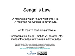 Seagal’s Law
A man with a watch knows what time it is.
A man with two watches is never sure.
How to resolve conflicting archives?
Personalization, GeoIP, mobile vs. desktop, etc.
means “the” page rarely exists, only “a” page.
Mat Kelly, Justin F. Brunelle, Michele C. Weigle, and Michael L. Nelson,
A Method for Identifying Personalized Representations in Web Archives,
D-Lib Magazine, 19(11/12), 2013.
http://www.dlib.org/dlib/november13/kelly/11kelly.html