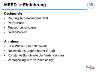 MEED -> Einführung
Designziele
• Routing selbstkonfigurierend
• Performanz
• Ressourceneffizienz
• Skalierbarkeit

Annahmen
• Kein Wissen über Netzwerk
• Netzwerk als ungerichteter Graph
• Konstante Bandbreite der Verbindungen
• Verzögerung wird vernachlässigt

                                              Systems Architecture Group
                                          http://sar.informatik.hu-berlin.de
 