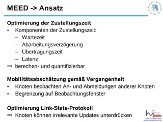 MEED -> Ansatz
Optimierung der Zustellungszeit
• Komponenten der Zustellungszeit:
  – Wartezeit
  – Abarbeitungsverzögerung
  – Übertragungszeit
  – Latenz
⇒ berechen- und quantifizierbar

Mobilitätsabschätzung gemäß Vergangenheit
• Knoten beobachten An- und Abmeldungen anderer Knoten
• Begrenzung auf Beobachtungsfenster

Optimierung Link-State-Protokoll
⇒ Knoten können irrelevante Updates unterdrücken       Systems Architecture Group
                                                   http://sar.informatik.hu-berlin.de
 