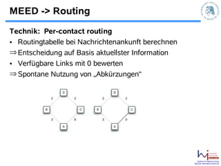 MEED -> Routing
Technik: Per-contact routing
• Routingtabelle bei Nachrichtenankunft berechnen
⇒ Entscheidung auf Basis aktuellster Information
• Verfügbare Links mit 0 bewerten
⇒ Spontane Nutzung von „Abkürzungen“




                                                        Systems Architecture Group
                                                    http://sar.informatik.hu-berlin.de
 