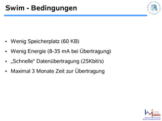 Swim - Bedingungen



• Wenig Speicherplatz (60 KB)
• Wenig Energie (8-35 mA bei Übertragung)
• „Schnelle“ Datenübertragung (25Kbit/s)
• Maximal 3 Monate Zeit zur Übertragung




                                                Systems Architecture Group
                                            http://sar.informatik.hu-berlin.de
 