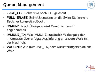 Queue Management
• JUST_TTL: Paket wird nach TTL gelöscht
• FULL_ERASE: Beim Übergeben an die Swim Station wird
  Speicher komplett gelöscht
• IMMUNE: Nach Übergabe wird Paket nicht mehr
  angenommen
• IMMUNE_TX: Wie IMMUNE, zusätzlich Weitergabe der
  Information über erfolgte Auslieferung an andere Wale mit
  der Nachricht
• VACCINE: Wie IMMUNE_TX, aber Auslieferungsinfo an alle
  Wale




                                                          Systems Architecture Group
                                                      http://sar.informatik.hu-berlin.de
 