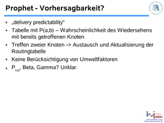Prophet - Vorhersagbarkeit?
• „delivery predictability“
• Tabelle mit P(a,b) – Wahrscheinlichkeit des Wiedersehens
  mit bereits getroffenen Knoten
• Treffen zweier Knoten -> Austausch und Aktualisierung der
  Routingtabelle
• Keine Berücksichtigung von Umweltfaktoren
• PInit, Beta, Gamma? Unklar.




                                                           Systems Architecture Group
                                                       http://sar.informatik.hu-berlin.de
 