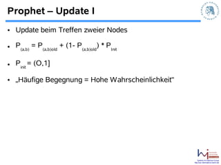 Prophet – Update I
• Update beim Treffen zweier Nodes

• P(a,b) = P(a,b)old + (1- P(a,b)old) * PInit

• Pinit = (O,1]

• „Häufige Begegnung = Hohe Wahrscheinlichkeit“




                                                      Systems Architecture Group
                                                  http://sar.informatik.hu-berlin.de
 