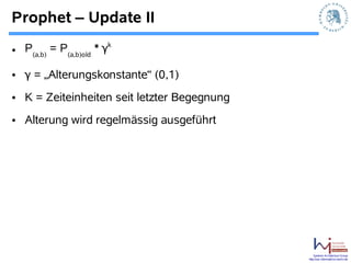 Prophet – Update II
                        k
• P(a,b) = P(a,b)old * γ

• γ = „Alterungskonstante“ (0,1)
• K = Zeiteinheiten seit letzter Begegnung
• Alterung wird regelmässig ausgeführt




                                                 Systems Architecture Group
                                             http://sar.informatik.hu-berlin.de
 