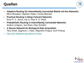 Quellen
•   Adaptive Routing for Intermittently Connected Mobile Ad Hoc Networks
    Mirco Musolesi, Stephen Hailes, Cecilia Mascolo
•   Practical Routing in Delay-Tolerant Networks
    Evan P. C. Jones, Lily Li, Paul A. S. Ward
•   Probabilistic Routing in Intermittently Connected Networks
    Anders Lindgren, Avri Doria, Olov Schelén
•   A Sensor Network for Biological Data Acquisition
    Tara Small, Zygmunt J. Haas, Alejandro Purgue, Kurt Fristrup
•   http://de.wikipedia.org/wiki/Link-State




                                                                       Systems Architecture Group
                                                                   http://sar.informatik.hu-berlin.de
 