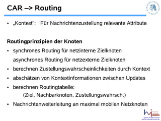 CAR –> Routing

• „Kontext“: Für Nachrichtenzustellung relevante Attribute


Routingprinzipien der Knoten
• synchrones Routing für netzinterne Zielknoten
  asynchrones Routing für netzexterne Zielknoten
• berechnen Zustellungswahrscheinlichkeiten durch Kontext
• abschätzen von Kontextinformationen zwischen Updates
• berechnen Routingtabelle:
      (Ziel, Nachbarknoten, Zustellungswahrsch.)
• Nachrichtenweiterleitung an maximal mobilen Netzknoten

                                                           Systems Architecture Group
                                                       http://sar.informatik.hu-berlin.de
 