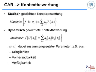 CAR –> Kontextbewertung

• Statisch gewichtete Kontextbewertung
                                n
                                             
   Maximise  f ( U ( xi ) ) = ∑ wU i ( xi ) 
                                    i
                              i =1          
• Dynamisch gewichtete Kontextbewertung
                                 n
                                                      
    Maximise  f ( U ( xi ) ) = ∑ ai ( xi )U i ( xi ) 
                               i =1                  
   ai ( xi ) dabei zusammengesetzter Parameter, z.B. aus:
   – Dringlichkeit
   – Vorhersagbarkeit
   – Verfügbarkeit

                                                              Systems Architecture Group
                                                          http://sar.informatik.hu-berlin.de
 