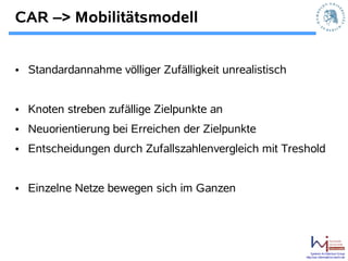 CAR –> Mobilitätsmodell


• Standardannahme völliger Zufälligkeit unrealistisch


• Knoten streben zufällige Zielpunkte an
• Neuorientierung bei Erreichen der Zielpunkte
• Entscheidungen durch Zufallszahlenvergleich mit Treshold


• Einzelne Netze bewegen sich im Ganzen




                                                            Systems Architecture Group
                                                        http://sar.informatik.hu-berlin.de
 