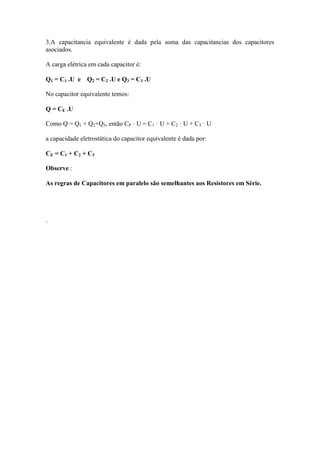 3.A capacitancia equivalente é dada pela soma das capacitancias dos capacitores
asociados.
A carga elétrica em cada capacitor é:
Q1 = C1 .U e Q2 = C2 .U e Q3 = C3 .U
No capacitor equivalente temos:
Q = CE .U
Como Q = Q1 + Q2+Q3, então CP · U = C1 · U + C2 · U + C3 · U
a capacidade eletrostática do capacitor equivalente é dada por:
CE = C1 + C2 + C3
Observe :
As regras de Capacitores em paralelo são semelhantes aos Resistores em Série.
.
 