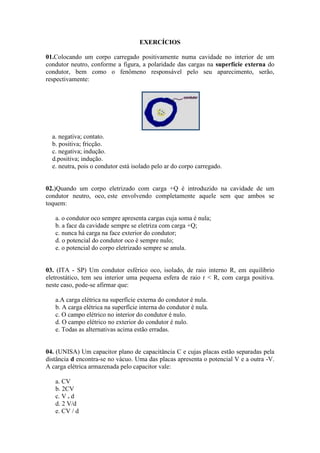 EXERCÍCIOS
01.Colocando um corpo carregado positivamente numa cavidade no interior de um
condutor neutro, conforme a figura, a polaridade das cargas na superfície externa do
condutor, bem como o fenômeno responsável pelo seu aparecimento, serão,
respectivamente:
a. negativa; contato.
b. positiva; fricção.
c. negativa; indução.
d.positiva; indução.
e. neutra, pois o condutor está isolado pelo ar do corpo carregado.
02.)Quando um corpo eletrizado com carga +Q é introduzido na cavidade de um
condutor neutro, oco, este envolvendo completamente aquele sem que ambos se
toquem:
a. o condutor oco sempre apresenta cargas cuja soma é nula;
b. a face da cavidade sempre se eletriza com carga +Q;
c. nunca há carga na face exterior do condutor;
d. o potencial do condutor oco é sempre nulo;
e. o potencial do corpo eletrizado sempre se anula.
03. (ITA - SP) Um condutor esférico oco, isolado, de raio interno R, em equilíbrio
eletrostático, tem seu interior uma pequena esfera de raio r < R, com carga positiva.
neste caso, pode-se afirmar que:
a.A carga elétrica na superfície externa do condutor é nula.
b. A carga elétrica na superfície interna do condutor é nula.
c. O campo elétrico no interior do condutor é nulo.
d. O campo elétrico no exterior do condutor é nulo.
e. Todas as alternativas acima estão erradas.
04. (UNISA) Um capacitor plano de capacitância C e cujas placas estão separadas pela
distância d encontra-se no vácuo. Uma das placas apresenta o potencial V e a outra -V.
A carga elétrica armazenada pelo capacitor vale:
a. CV
b. 2CV
c. V . d
d. 2 V/d
e. CV / d
 