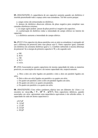 05. (MACKENZIE) A capacitância de um capacitor aumenta quando um dielétrico é
inserido preenchendo todo o espaço entre suas armaduras. Tal fato ocorre porque:
a. cargas extras são armazenadas no dielétrico;
b. átomos do dielétrico absorvem elétrons da placa negativa para completar suas
camadas eletrônicas externas;
c. as cargas agora podem passar da placa positiva à negativa do capacitor;
d. a polarização do dielétrico reduz a intensidade do campo elétrico no interior do
capacitor;
e. o dielétrico aumenta a intensidade do campo elétrico.
06. (PUCC) Um capacitor de placas paralelas com ar entre as armaduras é carregado até
que a diferença de potencial entre suas placas seja U. Outro capacitor igual, contendo
um dielétrico de constante dielétrica igual a 3, é também submetido à mesma diferença
de potencial. Se a energia do primeiro capacitor é W, a do segundo será:
a. 9W
b. W/9
c. 3W
d. W/3
e. n.d.a.
07. (FEI) Associando-se quatro capacitores de mesma capacidade de todas as maneiras
possíveis, as associações de maior e de menor capacidade são, respectivamente:
a. Dois a dois em série ligados em paralelo e dois a dois em paralelo ligados em
série.
b. Dois a dois em série ligados em paralelo e os quatro em série.
c. Os quatro em paralelo e dois a dois em paralelo ligados em série.
d. Os quatro em série e os quatro em paralelo.
e. Os quatro em paralelo e os quatro em série.
08. (MACKENZIE) Uma esfera condutora elétrica tem um diâmetro de 1,8cm e se
encontra no vácuo (K0 = 9 . 109
N . m2
/C2
). Dois capacitores idênticos, quando
associados em série, apresentam uma capacitância equivalente à da referida esfera. A
capacidade de cada um destes capacitores é:
a.0,5 pF
b. 1,0 pF
c. 1,5 pF
d. 2,0 pF
e. 4,0 pF
 