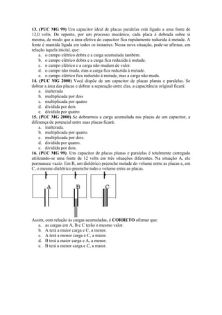 13. (PUC MG 99) Um capacitor ideal de placas paralelas está ligado a uma fonte de
12,0 volts. De repente, por um processo mecânico, cada placa é dobrada sobre si
mesma, de modo que a área efetiva do capacitor fica rapidamente reduzida à metade. A
fonte é mantida ligada em todos os instantes. Nessa nova situação, pode-se afirmar, em
relação àquela inicial, que:
a. o campo elétrico dobra e a carga acumulada também.
b. o campo elétrico dobra e a carga fica reduzida à metade.
c. o campo elétrico e a carga não mudam de valor.
d. o campo não muda, mas a carga fica reduzida à metade.
e. o campo elétrico fica reduzido à metade, mas a carga não muda.
14. (PUC MG 2000) Você dispõe de um capacitor de placas planas e paralelas. Se
dobrar a área das placas e dobrar a separação entre elas, a capacitância original ficará:
a. inalterada
b. multiplicada por dois
c. multiplicada por quatro
d. dividida por dois
e. dividida por quatro
15. (PUC MG 2000) Se dobrarmos a carga acumulada nas placas de um capacitor, a
diferença de potencial entre suas placas ficará:
a. inalterada.
b. multiplicada por quatro.
c. multiplicada por dois.
d. dividida por quatro.
e. dividida por dois.
16. (PUC MG 99). Um capacitor de placas planas e paralelas é totalmente carregado
utilizando-se uma fonte de 12 volts em três situações diferentes. Na situação A, ele
permanece vazio. Em B, um dielétrico preenche metade do volume entre as placas e, em
C, o mesmo dielétrico preenche todo o volume entre as placas.
Assim, com relação às cargas acumuladas, é CORRETO afirmar que:
a. as cargas em A, B e C terão o mesmo valor.
b. A terá a maior carga e C, a menor.
c. A terá a menor carga e C, a maior.
d. B terá a maior carga e A, a menor.
e. B terá a menor carga e C, a maior.
 