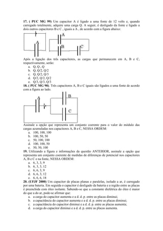 17. ( PUC MG 99) Um capacitor A é ligado a uma fonte de 12 volts e, quando
carregado totalmente, adquire uma carga Q. A seguir, é desligado da fonte e ligado a
dois outros capacitores B e C , iguais a A , de acordo com a figura abaixo:
Após a ligação dos três capacitores, as cargas que permanecem em A, B e C,
respectivamente, serão:
a. Q, Q , Q
b. Q, Q/2, Q/2
c. Q, Q/2, Q/3
d. Q/2, Q/2, Q/2
e. Q/3, Q/3, Q/3
18. ( PUC MG 98). Três capacitores A, B e C iguais são ligados a uma fonte de acordo
com a figura ao lado.
Assinale a opção que representa um conjunto coerente para o valor do módulo das
cargas acumuladas nos capacitores A, B e C, NESSA ORDEM:
a. 100, 100, 100
b. 100, 50, 50
c. 50, 100, 100
d. 100, 100, 50
e. 50, 50, 100
19. Utilizando a figura e informações da questão ANTERIOR, assinale a opção que
representa um conjunto coerente de medidas de diferenças de potencial nos capacitores
A, B e C e na fonte, NESSA ORDEM:
a. 6, 3, 3, 9
b. 6, 3, 3, 12
c. 6, 6, 3, 9
d. 6, 6, 3, 12
e. 6, 6, 6, 18
20. (UFJF 2000) Um capacitor de placas planas e paralelas, isolado a ar, é carregado
por uma bateria. Em seguida o capacitor é desligado da bateria e a região entre as placas
é preenchida com óleo isolante. Sabendo-se que a constante dielétrica do óleo é maior
do que a do ar, pode-se afirmar que:
a. a carga do capacitor aumenta e a d. d. p. entre as placas diminui;
b. a capacitância do capacitor aumenta e a d. d. p. entre as placas diminui;
c. a capacitância do capacitor diminui e a d. d. p. entre as placas aumenta;
d. a carga do capacitor diminui e a d. d. p. entre as placas aumenta.
 