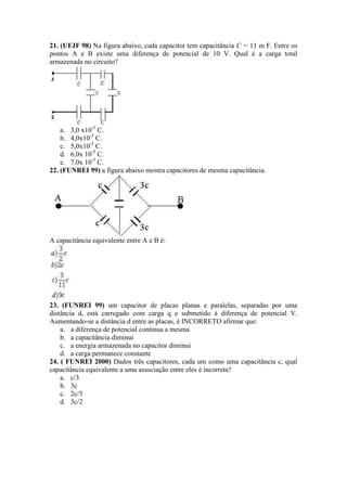 21. (UFJF 98) Na figura abaixo, cada capacitor tem capacitância C = 11 m F. Entre os
pontos A e B existe uma diferença de potencial de 10 V. Qual é a carga total
armazenada no circuito?
a. 3,0 x10-5
C.
b. 4,0x10-5
C.
c. 5,0x10-5
C.
d. 6,0x 10-5
C.
e. 7,0x 10-5
C.
22. (FUNREI 99) a figura abaixo mostra capacitores de mesma capacitância.
A capacitância equivalente entre A e B é:
23. (FUNREI 99) um capacitor de placas planas e paralelas, separadas por uma
distância d, está carregado com carga q e submetido à diferença de potencial V.
Aumentando-se a distância d entre as placas, é INCORRETO afirmar que:
a. a diferença de potencial continua a mesma
b. a capacitância diminui
c. a energia armazenada no capacitor diminui
d. a carga permanece constante
24. ( FUNREI 2000) Dados três capacitores, cada um como uma capacitância c, qual
capacitância equivalente a uma associação entre eles é incorreta?
a. c/3
b. 3c
c. 2c/3
d. 3c/2
 