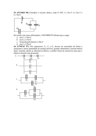 25. (FUNREI 98) Considere o circuito abaixo, onde E=10V, C1=2m F, C2=3m F e
C3=5m F.
De acordo com essas informações, é INCORRETO afirmar que a carga:
a. em C1 é 10m C
b. em C2 é 15m C
c. fornecida pela bateria é 10m C
d. em C3 é 25m C
26. (UNIPAC 97) Três capacitores, C1, C2 e C3 devem ser associados de forma a
armazenar a maior quantidade de energia possível, quando submetidos à mesma bateria
ideal. Assinale, dentre as alternativas abaixo, a melhor forma de associá-los para que o
objetivo descrito seja alcançado.
 
