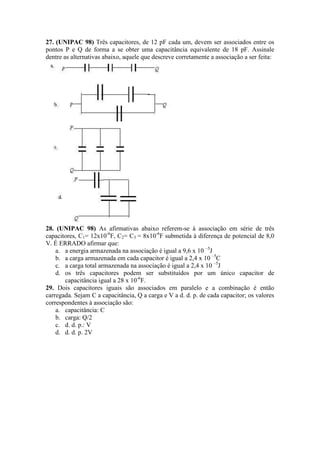 27. (UNIPAC 98) Três capacitores, de 12 pF cada um, devem ser associados entre os
pontos P e Q de forma a se obter uma capacitância equivalente de 18 pF. Assinale
dentre as alternativas abaixo, aquele que descreve corretamente a associação a ser feita:
28. (UNIPAC 98) As afirmativas abaixo referem-se à associação em série de três
capacitores, C1= 12x10-6
F, C2= C3 = 8x10-6
F submetida à diferença de potencial de 8,0
V. É ERRADO afirmar que:
a. a energia armazenada na associação é igual a 9,6 x 10 –5
J
b. a carga armazenada em cada capacitor é igual a 2,4 x 10 –5
C
c. a carga total armazenada na associação é igual a 2,4 x 10 –5
J
d. os três capacitores podem ser substituídos por um único capacitor de
capacitância igual a 28 x 10-6
F.
29. Dois capacitores iguais são associados em paralelo e a combinação é então
carregada. Sejam C a capacitância, Q a carga e V a d. d. p. de cada capacitor; os valores
correspondentes à associação são:
a. capacitância: C
b. carga: Q/2
c. d. d. p.: V
d. d. d. p. 2V
 