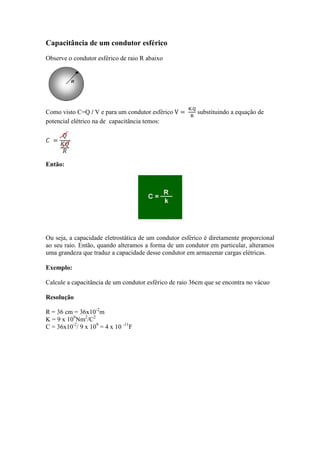 Capacitância de um condutor esférico
Observe o condutor esférico de raio R abaixo
Como visto C=Q / V e para um condutor esférico substituindo a equação de
potencial elétrico na de capacitância temos:
Então:
Ou seja, a capacidade eletrostática de um condutor esférico é diretamente proporcional
ao seu raio. Então, quando alteramos a forma de um condutor em particular, alteramos
uma grandeza que traduz a capacidade desse condutor em armazenar cargas elétricas.
Exemplo:
Calcule a capacitância de um condutor esférico de raio 36cm que se encontra no vácuo
Resolução
R = 36 cm = 36x10-2
m
K = 9 x 109
Nm2
/C2
C = 36x10-2
/ 9 x 109
= 4 x 10 -11
F
 