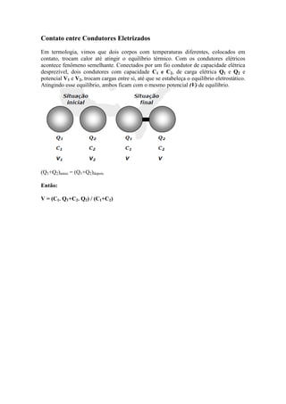 Contato entre Condutores Eletrizados
Em termologia, vimos que dois corpos com temperaturas diferentes, colocados em
contato, trocam calor até atingir o equilíbrio térmico. Com os condutores elétricos
acontece fenômeno semelhante. Conectados por um fio condutor de capacidade elétrica
desprezível, dois condutores com capacidade C1 e C2, de carga elétrica Q1 e Q2 e
potencial V1 e V2, trocam cargas entre si, até que se estabeleça o equilíbrio eletrostático.
Atingindo esse equilíbrio, ambos ficam com o mesmo potencial (V) de equilíbrio.
(Q1+Q2)antes = (Q1+Q2)depois
Então:
V = (C1. Q1+C2. Q2) / (C1+C2)
 