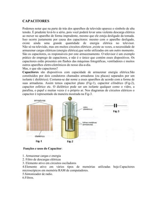 CAPACITORES
Podemos notar que na parte de trás dos aparelhos de televisão aparece o símbolo de alta
tensão. É prudente levá-lo a sério, pois você poderá levar uma violenta descarga elétrica
ao mexer no aparelho de forma imprudente, mesmo que ele esteja desligado da tomada.
Isso ocorre justamente por causa dos capacitores: mesmo com o aparelho desligado,
existe ainda uma grande quantidade de energia elétrica no televisor.
Não só na televisão, mas em muitos circuitos elétricos ,existe as vezes, a necessidade de
armazenar cargas elétricas (energia elétrica),que serão utilizadas em um outro momento.
São os capacitores, os responsáveis por este armazenamento. O televisor é um exemplo
prático do emprego de capacitores, e não é o único que contém esses dispositivos. Os
capacitores estão presentes em flashes das máquinas fotográficas, ventiladores e muitos
outros aparelhos eletro-eletrônicos do nosso dia-a-dia.
Mas, o que são capacitores?
Capacitores são dispositivos com capacidade de armazenar energia elétrica.São
constituídos por dois condutores chamados armaduras (ou placas) separados por um
isolante ( dielétrico). Costuma-se dar nome a esses aparelhos de acordo com a forma de
suas armaduras. Assim temos capacitor plano (Fig-1), capacitor cilíndrico (Fig-2),
capacitor esférico etc. O dielétrico pode ser um isolante qualquer como o vidro, a
parafina, o papel e muitas vezes é o próprio ar. Nos diagramas de circuitos elétricos o
capacitor é representado da maneira mostrada na Fig-3.
Funções e usos do Capacitor:
1. Armazenar cargas e energia
2. Filtro de descargas elétricas
3. Elemento ativo em circuitos osciladores
4.Elemento ativo em vários tipos de memórias utilizadas hoje.Capacitores
microscópicos em memória RAM de computadores.
5.Sintonizador de radio.
6.Filtros.
 