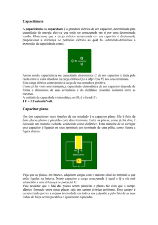 Capacitância
A capacitância ou capacidade é a grandeza elétrica de um capacitor, determinada pela
quantidade de energia elétrica que pode ser armazenada em si por uma determinada
tensão. Observa-se que a carga elétrica armazenada em um capacitor é diretamente
proporcional à diferença de potencial elétrico ao qual foi submetido.definimos a
expressão da capacitância como:
.
Assim sendo, capacitância ou capacidade eletrostática C de um capacitor é dada pela
razão entre o valor absoluto da carga elétrica Q e a ddp U(ou V) nos seus terminais.
Essa carga elétrica corresponde à carga de sua armadura positiva.
Como já foi visto anteriormente,a capacidade eletrostática de um capacitor depende da
forma e dimensões de suas armaduras e do dielétrico (material isolante) entre as
mesmas.
A unidade de capacidade eletrostática, no SI, é o farad (F).
1 F = 1 Coulomb/Volt.
Capacitor plano
Um dos capacitores mais simples de ser estudado é o capacitor plano. Ele é feito de
duas placas planas e paralelas com dois terminais. Entre as placas, como já foi dito, é
colocado um material isolante, conhecido como dielétrico. Uma maneira de se carregar
esse capacitor é ligando os seus terminais aos terminais de uma pilha, como ilustra a
figura abaixo.
Veja que as placas, em branco, adquirem cargas com o mesmo sinal do terminal a que
estão ligadas na bateria. Nesse capacitor a carga armazenada é igual a Q e ele está
submetido a uma diferença de potencial U.
Vale ressaltar que o fato das placas serem paralelas e planas faz com que o campo
elétrico formado entre essas placas seja um campo elétrico uniforme. Esse campo é
caracterizado por ter a mesma intensidade em toda a sua extensão e pelo fato de as suas
linhas de força serem paralelas e igualmente espaçadas.
 