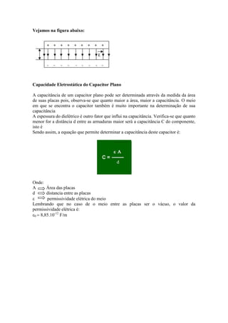 Vejamos na figura abaixo:
d
Capacidade Eletrostática do Capacitor Plano
A capacitância de um capacitor plano pode ser determinada através da medida da área
de suas placas pois, observa-se que quanto maior a área, maior a capacitância. O meio
em que se encontra o capacitor também é muito importante na determinação de sua
capacitância
A espessura do dielétrico é outro fator que influi na capacitância. Verifica-se que quanto
menor for a distância d entre as armaduras maior será a capacitância C do componente,
isto é
Sendo assim, a equação que permite determinar a capacitância deste capacitor é:
Onde:
A Área das placas
d distancia entre as placas
 permissividade elétrica do meio
Lembrando que no caso de o meio entre as placas ser o vácuo, o valor da
permissividade elétrica é:
0  8,85.10-12
F/m
 