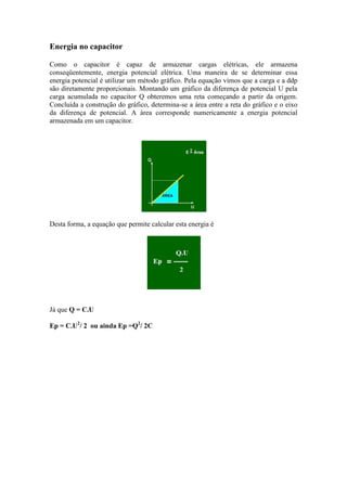 Energia no capacitor
Como o capacitor é capaz de armazenar cargas elétricas, ele armazena
conseqüentemente, energia potencial elétrica. Uma maneira de se determinar essa
energia potencial é utilizar um método gráfico. Pela equação vimos que a carga e a ddp
são diretamente proporcionais. Montando um gráfico da diferença de potencial U pela
carga acumulada no capacitor Q obteremos uma reta começando a partir da origem.
Concluída a construção do gráfico, determina-se a área entre a reta do gráfico e o eixo
da diferença de potencial. A área corresponde numericamente a energia potencial
armazenada em um capacitor.
Desta forma, a equação que permite calcular esta energia é
Já que Q = C.U
Ep = C.U2
/ 2 ou ainda Ep =Q2
/ 2C
 