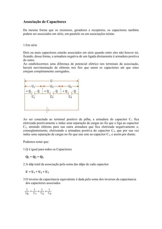 Associação de Capacitores
Da mesma forma que os resistores, geradores e receptores, os capacitores também
podem ser associados em série, em paralelo ou em associações mistas
1.Em série
Dois ou mais capacitores estarão associados em série quando entre eles não houver nó,
ficando, dessa forma, a armadura negativa de um ligada diretamente à armadura positiva
do outro.
Ao estabelecermos uma diferença de potencial elétrico nos terminais da associação,
haverá movimentação de elétrons nos fios que unem os capacitores até que estes
estejam completamente carregados.
Ao ser conectada ao terminal positivo da pilha, a armadura do capacitor C1 fica
eletrizada positivamente e induz uma separação de cargas no fio que o liga ao capacitor
C2, atraindo elétrons para sua outra armadura que fica eletrizada negativamente e,
conseqüentemente, eletrizando a armadura positiva do capacitor C2, que por sua vez
induz uma separação de cargas no fio que une este ao capacitor C3, e assim por diante.
Podemos notar que:
1.Q é igual para todos os Capacitores
Q1 = Q2 = Q3
2.A ddp total da associação pela soma das ddps de cada capacitor
U = U1 + U2 + U3
3.O inverso da capacitancia equivalente é dada pela soma dos inversos da capacitancia
dos capacitores associados
 