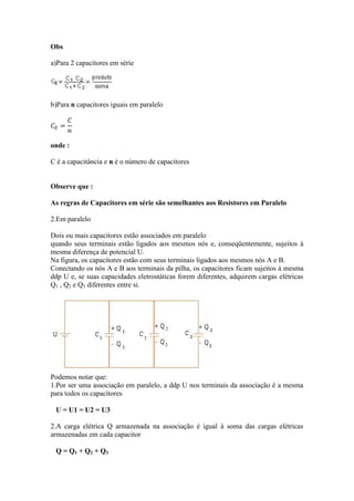 Obs
a)Para 2 capacitores em série
b)Para n capacitores iguais em paralelo
onde :
C é a capacitância e n é o número de capacitores
Observe que :
As regras de Capacitores em série são semelhantes aos Resistores em Paralelo
2.Em paralelo
Dois ou mais capacitores estão associados em paralelo
quando seus terminais estão ligados aos mesmos nós e, conseqüentemente, sujeitos à
mesma diferença de potencial U.
Na figura, os capacitores estão com seus terminais ligados aos mesmos nós A e B.
Conectando os nós A e B aos terminais da pilha, os capacitores ficam sujeitos à mesma
ddp U e, se suas capacidades eletrostáticas forem diferentes, adquirem cargas elétricas
Q1 , Q2 e Q3 diferentes entre si.
Podemos notar que:
1.Por ser uma associação em paralelo, a ddp U nos terminais da associação é a mesma
para todos os capacitores
U = U1 = U2 = U3
2.A carga elétrica Q armazenada na associação é igual à soma das cargas elétricas
armazenadas em cada capacitor
Q = Q1 + Q2 + Q3
 