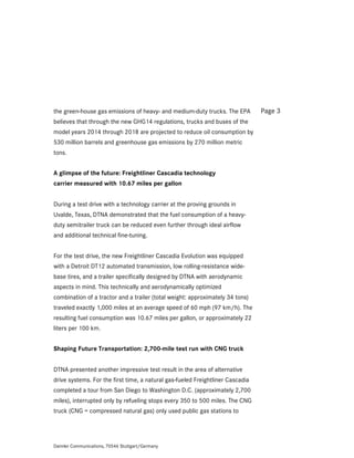the green-house gas emissions of heavy- and medium-duty trucks. The EPA         Page 3
believes that through the new GHG14 regulations, trucks and buses of the
model years 2014 through 2018 are projected to reduce oil consumption by
530 million barrels and greenhouse gas emissions by 270 million metric
tons.


A glimpse of the future: Freightliner Cascadia technology
carrier measured with 10.67 miles per gallon


During a test drive with a technology carrier at the proving grounds in
Uvalde, Texas, DTNA demonstrated that the fuel consumption of a heavy-
duty semitrailer truck can be reduced even further through ideal airflow
and additional technical fine-tuning.


For the test drive, the new Freightliner Cascadia Evolution was equipped
with a Detroit DT12 automated transmission, low rolling-resistance wide-
base tires, and a trailer specifically designed by DTNA with aerodynamic
aspects in mind. This technically and aerodynamically optimized
combination of a tractor and a trailer (total weight: approximately 34 tons)
traveled exactly 1,000 miles at an average speed of 60 mph (97 km/h). The
resulting fuel consumption was 10.67 miles per gallon, or approximately 22
liters per 100 km.


Shaping Future Transportation: 2,700-mile test run with CNG truck


DTNA presented another impressive test result in the area of alternative
drive systems. For the first time, a natural gas-fueled Freightliner Cascadia
completed a tour from San Diego to Washington D.C. (approximately 2,700
miles), interrupted only by refueling stops every 350 to 500 miles. The CNG
truck (CNG = compressed natural gas) only used public gas stations to




Daimler Communications, 70546 Stuttgart/Germany
 