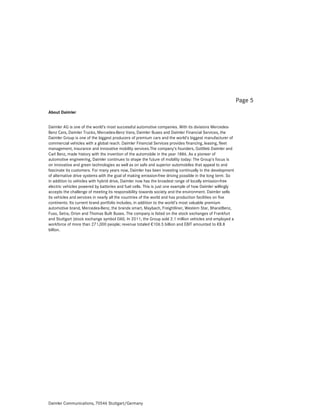 Page 5
About Daimler


Daimler AG is one of the world’s most successful automotive companies. With its divisions Mercedes-
Benz Cars, Daimler Trucks, Mercedes-Benz Vans, Daimler Buses and Daimler Financial Services, the
Daimler Group is one of the biggest producers of premium cars and the world’s biggest manufacturer of
commercial vehicles with a global reach. Daimler Financial Services provides financing, leasing, fleet
management, insurance and innovative mobility services.The company’s founders, Gottlieb Daimler and
Carl Benz, made history with the invention of the automobile in the year 1886. As a pioneer of
automotive engineering, Daimler continues to shape the future of mobility today: The Group’s focus is
on innovative and green technologies as well as on safe and superior automobiles that appeal to and
fascinate its customers. For many years now, Daimler has been investing continually in the development
of alternative drive systems with the goal of making emission-free driving possible in the long term. So
in addition to vehicles with hybrid drive, Daimler now has the broadest range of locally emission-free
electric vehicles powered by batteries and fuel cells. This is just one example of how Daimler willingly
accepts the challenge of meeting its responsibility towards society and the environment. Daimler sells
its vehicles and services in nearly all the countries of the world and has production facilities on five
continents. Its current brand portfolio includes, in addition to the world’s most valuable premium
automotive brand, Mercedes-Benz, the brands smart, Maybach, Freightliner, Western Star, BharatBenz,
Fuso, Setra, Orion and Thomas Built Buses. The company is listed on the stock exchanges of Frankfurt
and Stuttgart (stock exchange symbol DAI). In 2011, the Group sold 2.1 million vehicles and employed a
workforce of more than 271,000 people; revenue totaled €106.5 billion and EBIT amounted to €8.8
billion.




Daimler Communications, 70546 Stuttgart/Germany
 