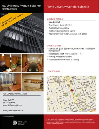 480 University Avenue, Suite 404                                          Prime University Corridor Sublease
Toronto, Ontario

                               um
                           ann
               r
         on e                                                             SUBLEASE DETAILS
       si f. p
     is s.
  mm p.                                                                   • Size: 2,283 s.f.
Co .00
 $2                                                                       • Term Expiry: June 30, 2011
                                                                          • Availability Immediately
                                                                          • Net Rent: Contact listing agent
                                                                          • Additional rent: $18.30/s.f./annum (est. 2010)




                                                                          SPACE FEATURES
                                                                          • 6 offices on glass, boardroom, kitchenette, server room,
                                                                            storage room
                                                                          • Direct access to St. Patrick subway (TTC)
                                                                          • Parking: One stall available
                                                                          • Superb South/West views of the city


                                                                                                                                           Toronto, Ontario, Canada


                                                                          LOCATION MAP




  FOR LEASING INFORMATION:


  Kevin Duffy**
  +1 416 304 6062
  kevin.duffy@am.jll.com

  www.joneslanglasalle.ca
                                                                                                                                                                                            0 mi                 0.2                       0.4                      0.6
                                    Copyright © and (P) 1988–2006 Microsoft Corporation and/or its suppliers. All rights reserved. http://www.microsoft.com/mappoint/
                                    Portions © 1990–2005 InstallShield Software Corporation. All rights reserved. Certain mapping and direction data © 2005 NAVTEQ. All rights reserved. The Data for areas of Canada includes information taken with permission from Canadian au
                                    including: © Her Majesty the Queen in Right of Canada, © Queen's Printer for Ontario. NAVTEQ and NAVTEQ ON BOARD are trademarks of NAVTEQ. © 2005 Tele Atlas North America, Inc. All rights reserved. Tele Atlas and Tele Atlas North A
                                    trademarks of Tele Atlas, Inc.
  Exclusively listed by:

                                                                         © 2010 Jones Lang LaSalle IP, Inc. All rights reserved. All information contained herein is
                                                                         from sources deemed reliable; however, no representation or warranty is made to the ac-
                                                                         curacy thereof. E. & O. E. Jones Lang LaSalle Real Estate Services, Inc. Real Estate Brokerage.
                                                                         *Broker. **Sales Representative.
 