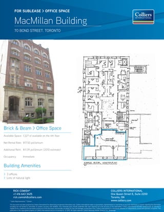 FOR sublease > OFFICe sPaCe


            MacMillan Building
            70 BONd StReet. tORONtO




Brick & Beam > Office Space
Available Space: 1,327 sf available on the 4th floor

Net Rental Rate: $17.50 psf/annum

Additional Rent: $11.39 psf/annum (2010 estimate)

Occupancy:               Immediate


Building Amenities
> 3 offices
> Lots of natural light



          RICk COmISH*                                                                                                                                               COLLIERS INTERNATIONAL
          +1 416 643 3425                                                                                                                                            One Queen Street E, Suite 2200
          rick.comish@colliers.com                                                                                                                                   Toronto, ON
     * Sales Representative ** Broker                                                                                                                                www.colliers.com
     this document has been prepared by Colliers International for advertising and general information only. Colliers International makes no guarantees, representations or warranties of any kind, expressed or implied, regarding the information
     including, but not limited to, warranties of content, accuracy and reliability. Any interested party should undertake their own inquiries as to the accuracy of the information. Colliers International excludes unequivocally all inferred or
     implied terms, conditions and warranties arising out of this document and excludes all liability for loss and damages arising there from. Colliers International is a worldwide affiliation of independently owned and operated companies. this
     publication is the copyrighted property of Colliers International and /or its licensor(s). © 2010. All rights reserved. Colliers Macaulay Nicolls (Ontario) Inc., Brokerage.
 