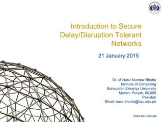 Dr. M Nasir Mumtaz Bhutta
Institute of Computing
Bahauddin Zakariya University
Multan, Punjab, 60,000
Pakistan
Email: nasir.bhutta@bzu.edu.pk
www.bzu.edu.pk
Introduction to Secure
Delay/Disruption Tolerant
Networks
21 January 2015
 