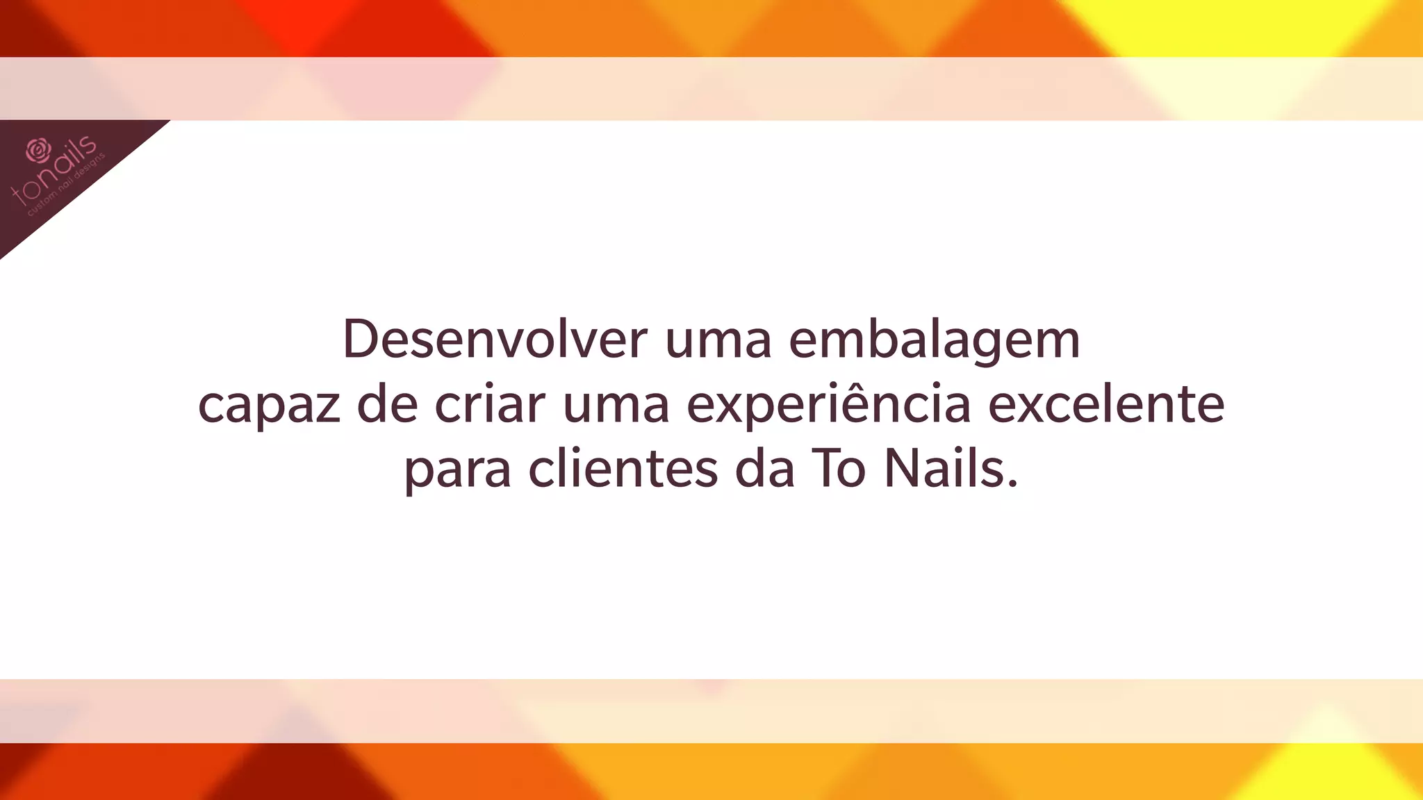 Desenvolver uma embalagem 
capaz de criar uma experiência excelente 
para clientes da To Nails. 
 