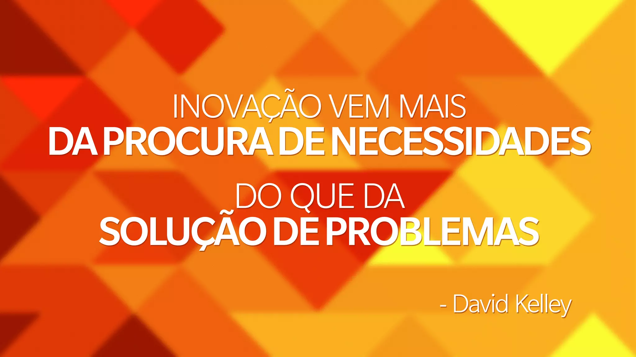 INOVAÇÃO VEM MAIS 
DA PROCURA DE NECESSIDADES 
DO QUE DA 
SOLUÇÃO DE PROBLEMAS 
- David Kelley 
 