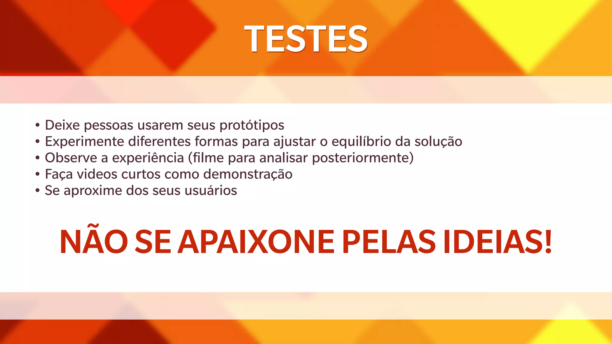 TESTES 
• Deixe pessoas usarem seus protótipos 
• Experimente diferentes formas para ajustar o equilíbrio da solução 
• Observe a experiência (filme para analisar posteriormente) 
• Faça videos curtos como demonstração 
• Se aproxime dos seus usuários 
NÃO SE APAIXONE PELAS IDEIAS! 
 