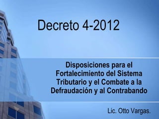 Disposiciones para el
Fortalecimiento del Sistema
Tributario y el Combate a la
Defraudación y al Contrabando
Lic. Otto Vargas.
Decreto 4-2012
 