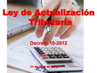 Ley de Actualización
Tributaria
Decreto 10-2012
11 de abril de 2012
 