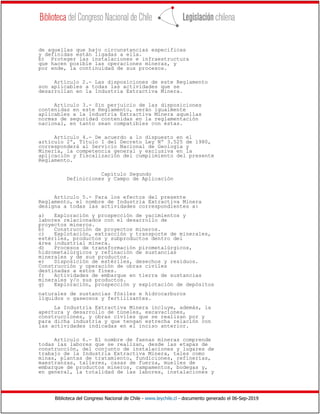 Biblioteca del Congreso Nacional de Chile - www.leychile.cl - documento generado el 06-Sep-2019
de aquellas que bajo circunstancias especificas
y definidas están ligadas a ella.
b) Proteger las instalaciones e infraestructura
que hacen posible las operaciones mineras, y
por ende, la continuidad de sus procesos.
Artículo 2.- Las disposiciones de este Reglamento
son aplicables a todas las actividades que se
desarrollan en la Industria Extractiva Minera.
Artículo 3.- Sin perjuicio de las disposiciones
contenidas en este Reglamento, serán igualmente
aplicables a la Industria Extractiva Minera aquellas
normas de seguridad contenidas en la reglamentación
nacional, en tanto sean compatibles con éstas.
Artículo 4.- De acuerdo a lo dispuesto en el
artículo 2º, Título I del Decreto Ley Nº 3.525 de 1980,
corresponderá al Servicio Nacional de Geología y
Minería, la competencia general y exclusiva en la
aplicación y fiscalización del cumplimiento del presente
Reglamento.
Capítulo Segundo
Definiciones y Campo de Aplicación
Artículo 5.- Para los efectos del presente
Reglamento, el nombre de Industria Extractiva Minera
designa a todas las actividades correspondientes a:
a) Exploración y prospección de yacimientos y
labores relacionados con el desarrollo de
proyectos mineros.
b) Construcción de proyectos mineros.
c) Explotación, extracción y transporte de minerales,
estériles, productos y subproductos dentro del
área industrial minera.
d) Procesos de transformación pirometalúrgicos,
hidrometalúrgicos y refinación de sustancias
minerales y de sus productos.
e) Disposición de estériles, desechos y residuos.
Construcción y operación de obras civiles
destinadas a estos fines.
f) Actividades de embarque en tierra de sustancias
minerales y/o sus productos.
g) Exploración, prospección y explotación de depósitos
naturales de sustancias fósiles e hidrocarburos
líquidos o gaseosos y fertilizantes.
La Industria Extractiva Minera incluye, además, la
apertura y desarrollo de túneles, excavaciones,
construcciones, y obras civiles que se realizan por y
para dicha industria y que tengan estrecha relación con
las actividades indicadas en el inciso anterior.
Artículo 6.- El nombre de faenas mineras comprende
todas las labores que se realizan, desde las etapas de
construcción, del conjunto de instalaciones y lugares de
trabajo de la Industria Extractiva Minera, tales como
minas, plantas de tratamiento, fundiciones, refinerías,
maestranzas, talleres, casas de fuerza, muelles de
embarque de productos mineros, campamentos, bodegas y,
en general, la totalidad de las labores, instalaciones y
 