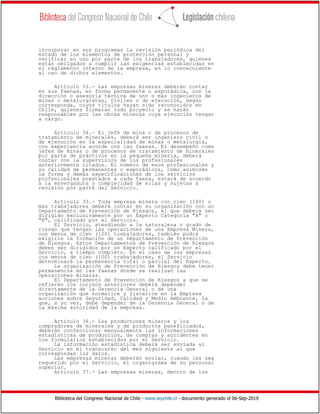 Biblioteca del Congreso Nacional de Chile - www.leychile.cl - documento generado el 06-Sep-2019
incorporar en sus programas la revisión periódica del
estado de los elementos de protección personal y
verificar su uso por parte de los trabajadores, quienes
están obligados a cumplir las exigencias establecidas en
el reglamento interno de la empresa, en lo concerniente
al uso de dichos elementos.
Artículo 33.- Las empresas mineras deberán contar
en sus faenas, en forma permanente o esporádica, con la
dirección o asesoría técnica de uno o más ingenieros de
minas o metalurgistas, civiles o de ejecución, según
corresponda, cuyos títulos hayan sido reconocidos en
Chile, quienes firmarán todo proyecto y se harán
responsables por las obras mineras cuya ejecución tengan
a cargo.
Artículo 34.- El jefe de mina o de procesos de
tratamiento de minerales, deberá ser ingeniero civil o
de ejecución en la especialidad de minas o metalurgia,
con experiencia acorde con las faenas. El desempeño como
jefes de minas o de procesos de tratamiento de minerales
por parte de prácticos en la pequeña minería, deberá
contar con la supervisión de los profesionales
anteriormente citados. El número de esos profesionales y
su calidad de permanentes o esporádicos, como asimismo
la forma y demás especificaciones de los servicios
profesionales prestados a cada faena, estará de acuerdo
a la envergadura y complejidad de ellas y sujetas a
revisión por parte del Servicio.
Artículo 35.- Toda empresa minera con cien (100) o
más trabajadores deberá contar en su organización con un
Departamento de Prevención de Riesgos, el que deberá ser
dirigido exclusivamente por un Experto Categoría "A" o
"B", calificado por el Servicio.
El Servicio, atendiendo a la naturaleza o grado de
riesgo que tengan las operaciones de una Empresa Minera,
con menos de cien (100) trabajadores, también podrá
exigirle la formación de un Departamento de Prevención
de Riesgos. Estos Departamentos de Prevención de Riesgos
deben ser dirigidos por un Experto calificado por el
Servicio, a tiempo completo. En el caso de las empresas
con menos de cien (100) trabajadores, el Servicio
determinará la permanencia total o parcial del Experto.
La organización de Prevención de Riesgos debe tener
permanencia en las faenas donde se realizan las
operaciones mineras.
El Departamento de Prevención de Riesgos a que se
refieren los incisos anteriores deberá depender
directamente de la Gerencia General o de una
organización que normalice y fiscalice en la Empresa
acciones sobre Seguridad, Calidad y Medio Ambiente, la
que, a su vez, debe depender de la Gerencia General o de
la máxima autoridad de la empresa.
Artículo 36.- Los productores mineros y los
compradores de minerales y de productos beneficiados,
deberán confeccionar mensualmente las informaciones
estadísticas de producción, de compras y accidentes en
los formularios establecidos por el Servicio.
La información estadística deberá ser enviada al
Servicio en el transcurso del mes siguiente al que
correspondan los datos.
Las empresas mineras deberán enviar, cuando les sea
requerido por el Servicio, el organigrama de su personal
superior.
Artículo 37.- Las empresas mineras, dentro de los
 