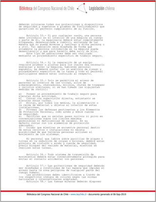 Biblioteca del Congreso Nacional de Chile - www.leychile.cl - documento generado el 06-Sep-2019
deberán colocarse todas sus protecciones y dispositivos
de seguridad y someterse a pruebas de funcionamiento que
garanticen el perfecto cumplimiento de su función.
Artículo 53.- Si por cualquier razón, una persona
debe introducir en el interior de una máquina su cuerpo
o parte de él, la maquinaria deberá estar completamente
bloqueada, desenergizada e inmóvil, enclavada de tal
manera que no pueda moverse y lesionar a dicha persona o
a otro. Tal operación será diseñada de forma que
solamente la persona introducida en la máquina pueda
desenclavarlo y que para hacerlo deba salir de ella.
Este tipo de operaciones debe ser realizado
mediante un procedimiento específico de trabajo seguro.
Artículo 54.- Si la reparación de un equipo
requiere pruebas o ajustes para los cuales sea necesario
energizar y mover la máquina, habiendo personal
expuesto, se deberá contar con un análisis de riesgo y
procedimiento específico de la tarea y todo el personal
participante deberá estar instruido al respecto.
Artículo 55.- Solo se permitirá el acceso de
personal al interior de las tolvas, silos de
almacenamiento, chancadores, molinos, chutes de traspaso
o recintos similares, si se han tomado las siguientes
medidas de control:
a) Poseer un procedimiento de trabajo seguro para
ejecutar dicha actividad.
b) Contar con supervisión directa, entretanto se
ejecutan estas tareas.
c) Evitar, por todos los medios, la alimentación o
la caída de material u objetos al interior de estas
instalaciones.
d) Proveer las defensas pertinentes y los Elementos
de Protección Personal, como arnés y doble cuerda
de seguridad.
e) Verificar que no existen gases nocivos ni polvo en
concentraciones sobre los límites máximos
permisibles ni deficiencias de oxígeno. En su
defecto contar con los elementos de protección
adecuados.
f) Cuidar que mientras se encuentre personal dentro
de estos recintos o instalaciones no exista
posibilidad de que terceras personas accionen el
movimiento de los sistemas.
El personal que labore sobre parrillas de piques o
tolvas en la reducción de colpas o bolones, deberá estar
provisto de cinturón o arnés y cuerda de seguridad,
previo bloqueo del vaciado de material, mientras se
realizan estas tareas.
Artículo 56.- Todo sistema de transmisión de
movimientos deberá estar convenientemente protegido para
evitar el contacto accidental con personas.
Artículo 57.- Las protecciones de seguridad deberán
ser diseñadas y construidas de tal manera que impidan el
acceso hasta la zona peligrosa de cualquier parte del
cuerpo humano.
Las protecciones deben identificarse a través de
los respectivos códigos de colores según las normas
nacionales o internacionales aceptadas.
Artículo 58.- Las faenas mineras deberán disponer
 