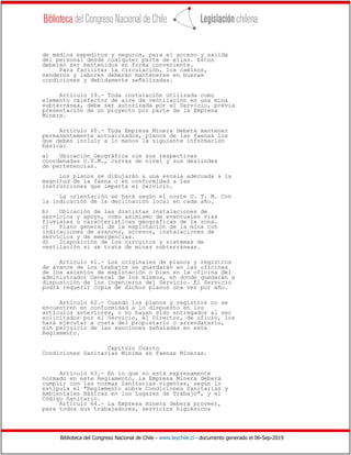 Biblioteca del Congreso Nacional de Chile - www.leychile.cl - documento generado el 06-Sep-2019
de medios expeditos y seguros, para el acceso y salida
del personal desde cualquier parte de ellas. Estos
deberán ser mantenidos en forma conveniente.
Para facilitar la circulación, los caminos,
senderos y labores deberán mantenerse en buenas
condiciones y debidamente señalizadas.
Artículo 59.- Toda instalación utilizada como
elemento calefactor de aire de ventilación en una mina
subterránea, debe ser autorizada por el Servicio, previa
presentación de un proyecto por parte de la Empresa
Minera.
Artículo 60.- Toda Empresa Minera deberá mantener
permanentemente actualizados, planos de las faenas los
que deben incluir a lo menos la siguiente información
básica:
a) Ubicación Geográfica con sus respectivas
coordenadas U.T.M., curvas de nivel y sus deslindes
de pertenencias.
Los planos se dibujarán a una escala adecuada a la
magnitud de la faena o en conformidad a las
instrucciones que imparta el Servicio.
La orientación se hará según el norte U. T. M. Con
la indicación de la declinación local en cada año.
b) Ubicación de las distintas instalaciones de
servicios y apoyo, como asimismo de eventuales vías
fluviales o características geográficas de la zona.
c) Plano general de la explotación de la mina con
indicaciones de avances, accesos, instalaciones de
servicios y de emergencias.
d) Disposición de los circuitos y sistemas de
ventilación si se trata de minas subterráneas.
Artículo 61.- Los originales de planos y registros
de avance de los trabajos se guardarán en las oficinas
de los asientos de explotación o bien en la oficina del
administrador General de los mismos, en donde quedarán a
disposición de los ingenieros del Servicio. El Servicio
podrá requerir copia de dichos planos una vez por año.
Artículo 62.- Cuando los planos y registros no se
encuentren en conformidad a lo dispuesto en los
artículos anteriores, o no hayan sido entregados al ser
solicitados por el Servicio, el Director, de oficio, los
hará ejecutar a costa del propietario o arrendatario,
sin perjuicio de las sanciones señaladas en este
Reglamento.
Capítulo Cuarto
Condiciones Sanitarias Mínima en Faenas Mineras.
Artículo 63.- En lo que no está expresamente
normado en este Reglamento, la Empresa Minera deberá
cumplir con las normas Sanitarias vigentes, según lo
estipula el "Reglamento sobre Condiciones Sanitarias y
Ambientales Básicas en los Lugares de Trabajo", y el
Código Sanitario.
Artículo 64.- La Empresa minera deberá proveer,
para todos sus trabajadores, servicios higiénicos
 