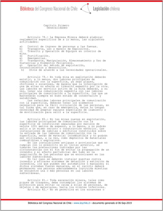 Biblioteca del Congreso Nacional de Chile - www.leychile.cl - documento generado el 06-Sep-2019
Capítulo Primero
Generalidades
Artículo 78.- La Empresa Minera deberá elaborar
reglamentos específicos de a lo menos, las siguientes
actividades:
a) Control de ingreso de personas a las faenas.
b) Transporte, uso y manejo de Explosivos.
c) Tránsito y Operación de Equipos en interior de
mina.
d) Fortificación.
e) Emergencias.
f) Transporte, Manipulación, Almacenamiento y Uso de
Sustancias y Elementos Peligrosos.
g) Operación del método de explotación,
reconocimientos y desarrollos.
h) Otros de acuerdo a las necesidades operacionales.
Artículo 79.- En toda mina en explotación deberán
existir, a lo menos, dos labores principales de
comunicación con la superficie, ya sean piques,
chiflones o socavones, de manera que la interrupción de
una de ellas no afecte el tránsito expedito por la otra.
Las labores en servicio activo de la mina deberán, a su
vez, tener una comunicación expedita con las labores
principales de comunicación a la superficie, las que se
mantendrán siempre en buen estado de conservación y
salubridad.
Las referidas labores principales de comunicación
con la superficie, deberán tener los elementos
necesarios para la fácil circulación de las personas, en
tal forma que, en caso de emergencia, éstas no tengan
necesidad de adaptar equipos especiales de izamiento o
de movilización para salir a la superficie.
Artículo 80.- En las minas nuevas en explotación,
las labores principales de comunicación con la
superficie se construirán separadas por macizos de
veinte (20) metros de espesor, a lo menos, y no podrán
salir a un mismo recinto o construcción exterior. Las
instalaciones de cabrías o edificios construidos sobre
la entrada de las labores de comunicación con la
superficie, serán de material incombustible y no podrán
ser utilizadas, a la vez, como depósitos de materiales
combustibles o explosivos.
En las instalaciones antiguas o provisorias que no
cumplan con lo prescrito en el inciso anterior, se
tomarán las precauciones indicadas por las
circunstancias con el fin de evitar la propagación de un
incendio y el efecto perjudicial del humo en la
respiración de las personas que se encontrasen en las
labores subterráneas.
En tal caso se deberán instalar puertas contra
incendio y eficaces sistemas de detección y extinción de
incendios, los que pueden ser automáticos o manuales; si
dichos sistemas fueren manuales, en el recinto deberá
permanecer una persona adecuadamente instruida mientras
se encuentre una o más personas en las labores
subterráneas.
Artículo 81.- Toda excavación minera, tales como
piques de traspaso, debe contemplar los sistemas de
protección para evitar la caída a ellas de personas, de
objetos o de materiales, hacia los niveles inferiores.
Artículo 82.- No se permitirá en los socavones o
 