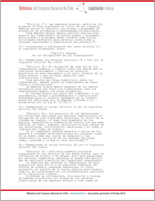 Biblioteca del Congreso Nacional de Chile - www.leychile.cl - documento generado el 06-Sep-2019
"Artículo 37.- Las empresas mineras, dentro de los
primeros 20 días siguientes al inicio de sus trabajos,
deberán enviar al Servicio, sus planes y programas de
prevención de accidentes y enfermedades profesionales.
Toda Empresa Minera deberá realizar evaluaciones
anuales del cumplimiento de dichos planes y programas.
Estos planes y programas deben contener como mínimo
actividades necesarias para detectar condiciones y
acciones subestandar y capacitación del personal.".
37.- Incorporase a continuación del nuevo artículo 37,
el siguiente encabezado, nuevo:
"Capítulo Segundo
De las Obligaciones de los Trabajadores"
38.- Reemplazase los actuales artículos 24 y 520, por el
siguiente artículo 38, nuevo:
"Artículo 38.- Es obligación de cada uno de los
trabajadores respetar y cumplir todas las reglas que le
conciernen directamente o afecten su conducta,
prescritas en este Reglamento y en otros internos de la
faena minera, o que se hayan impartido como
instrucciones u órdenes.
Toda persona que tenga supervisión sobre los
trabajadores, deberá exigir el cumplimiento de tales
reglas o instrucciones.
La Empresa minera deberá disponer de los medios
necesarios para que tanto los trabajadores como los
supervisores cumplan con estas exigencias.
El incumplimiento por parte del trabajador a los
reglamentos, normas y procedimientos o instrucciones
entregadas para el correcto desempeño de su trabajo,
podrá ser sancionado por la Empresa conforme a lo
establecido por la Ley Nº 16.744.".
39.- Reemplazase el actual artículo 25 por el siguiente
artículo 39, nuevo:
"Artículo 39.- Sin perjuicio de las mantenciones
y/o revisiones realizadas por personal especialista; es
obligación de todo trabajador verificar, al inicio de su
jornada de trabajo, el buen funcionamiento de los
equipos, maquinarias y elementos de control con que deba
efectuar su labor. También, verificará el buen estado de
las estructuras, fortificación, materiales y el orden y
limpieza del lugar de trabajo.
Si el trabajador observa defectos o fallas en los
equipos y sistemas antes mencionados en cualquier lugar
de la faena, debe dar cuenta de inmediato a sus
superiores, sin perjuicio de las medidas que pueda
tomar, conforme a lo que él este autorizado.".
40.- Reemplazase el actual artículo 30, por el siguiente
artículo 40, nuevo:
"Artículo 40.- Está estrictamente prohibido
presentarse en los recintos de una faena minera, bajo la
influencia de alcohol o de drogas. Esto será pesquisado
por personal competente, mediante un examen obligatorio
que se realizará a petición del Supervisor responsable.
La negativa del afectado al cumplimiento de esta
disposición dará motivo a su expulsión inmediata del
recinto de trabajo, pudiendo requerirse, si fuera
necesario, el auxilio de la fuerza pública para hacerla
cumplir, en conformidad con los procedimientos previstos
en la legislación vigente.
Prohíbese la introducción, distribución y consumo
de bebidas alcohólicas y/o drogas en los recintos
industriales de las empresas mineras y todo juego de
 