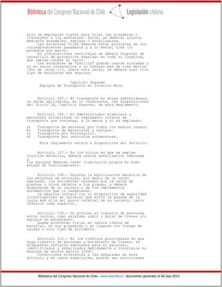 Biblioteca del Congreso Nacional de Chile - www.leychile.cl - documento generado el 06-Sep-2019
solo se emplearán clavos para fijar las pisaderas o
travesaños a los montantes. Estos, se deberán ajustar
mediante ensambles, espigas o entalladuras.
Las escaleras fijas deberán estar provistas de sus
correspondientes pasamanos y a lo menos, tres (3)
peldaños por metro.
En instalaciones verticales se deberá disponer de
canastillo de protección espaldar en toda su longitud,
que impida caídas al vacío.
Las escaleras de "patilla" podrán usarse aisladas y
no en serie consecutiva y no tendrán más de tres metros
(3m) de largo c/u. Sobre este largo, se deberá usar otro
tipo de escaleras más seguras.
Capítulo Segundo
Equipos de Transporte en Interior Mina
Artículo 105.- Al transporte en minas subterráneas,
le serán aplicables, en lo conducente, las disposiciones
del Título IX, Capítulo Segundo, de este Reglamento.
Artículo 106.- El Administrador elaborará y
mantendrá actualizado un reglamento interno de
transporte que contenga, a lo menos y si es empleado:
a) Transporte de personal por todos los medios usados.
b) Transporte de materiales y equipos.
c) Transporte por ferrocarril.
d) Transporte por vehículos automotores.
Este reglamento estará a disposición del Servicio.
Artículo 107.- En los sitios en que se emplee
tracción mecánica, deberá usarse señalización adecuada
y
los equipos deberán tener iluminación propia en buen
estado de funcionamiento.
Artículo 108.- Durante la movilización mecánica de
las personas se evitarán, por medio de un techo
adecuado, los accidentes causados por la caída de
piedras u otros objetos a los piques, y deberá
disponerse de un jaulero o de los implementos
automáticos que lo reemplacen.
La máquina contará con un dispositivo de seguridad
(interruptores de carrera) que evite la pasada de la
jaula más allá del punto terminal de su carrera, tanto
inferior como superior.
Artículo 109.- Se prohíbe el tránsito de personas
entre carros, como asimismo subir o bajar de trenes y/o
equipos en movimiento.
Queda prohibido viajar en carros llenos de
material, en sus pisaderas o en lugares con riesgo de
caídas u otro tipo de accidente.
Artículo 110.- En los tráficos principales en que
haya tránsito de personas y movimiento de trenes, se
dispondrán refugios adecuados para el personal,
identificados y señalizados debidamente a intervalos no
mayores de veinte metros (20m).
Condiciones diferentes a las señaladas en este
artículo y en casos especiales, podrán ser autorizadas
 