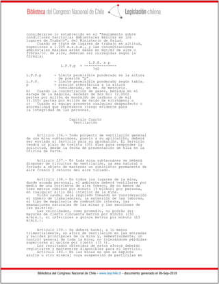 Biblioteca del Congreso Nacional de Chile - www.leychile.cl - documento generado el 06-Sep-2019
considerarse lo establecido en el "Reglamento sobre
condiciones Sanitarias Ambientales Básicas en los
lugares de Trabajo", del Ministerio de Salud.
Cuando se trate de lugares de trabajo en altitud,
superiores a 1.000 m.s.n.m., y las concentraciones
ambientales máximas estén dadas en mgr/m3 de aire o
fibras/cc. de aire, deberán ser corregidas según la
fórmula:
L.P.P. x p
L.P.P.p = ---------------
760
L.P.P.p = Límite permisible ponderado en la altura
de presión "p".
L.P.P. = Límite permisible ponderado según tabla.
p = presión atmosférica a la altura
considerada, en mm. de mercurio.
b) Cuando la concentración de gases, medidos en el
escape de la máquina, excedan de dos mil (2.000)
partes por millón de monóxido de carbono o de mil
(1.000) partes por millón de óxido de nitrógeno; o
c) Cuando el equipo presente cualquier desperfecto o
anormalidad que represente riesgo evidente para
la integridad de las personas.
Capítulo Cuarto
Ventilación
Artículo 136.- Todo proyecto de ventilación general
de una mina subterránea, previo a su aplicación, deberá
ser enviado al Servicio para su aprobación. El Servicio
tendrá un plazo de treinta (30) días para responder la
solicitud, desde la fecha de presentación de ella en la
Oficina de Parte.
Artículo 137.- En toda mina subterránea se deberá
disponer de circuitos de ventilación, ya sea natural o
forzado a objeto de mantener un suministro permanente de
aire fresco y retorno del aire viciado.
Artículo 138.- En todos los lugares de la mina,
donde acceda personal, el ambiente deberá ventilarse por
medio de una corriente de aire fresco, de no menos de
tres metros cúbicos por minuto (3 m3/min) por persona,
en cualquier sitio del interior de la mina.
Dicho caudal será regulado tomando en consideración
el número de trabajadores, la extensión de las labores,
el tipo de maquinaria de combustión interna, las
emanaciones naturales de las minas y las secciones de
las galerías.
Las velocidades, como promedio, no podrán ser
mayores de ciento cincuenta metros por minuto (150
m/min.), ni inferiores a quince metros por minuto (15
m/min.).
Artículo 139.- Se deberá hacer, a lo menos
trimestralmente, un aforo de ventilación en las entradas
y salidas principales de la mina y, semestralmente, un
control general de toda la mina, no tolerándose pérdidas
superiores al quince por ciento (15 %).
Los resultados obtenidos de estos aforos deberán
registrarse y mantenerse disponibles para el Servicio.
Artículo 140.- En las minas en que se explote
azufre u otro mineral cuya suspensión de partículas en
 