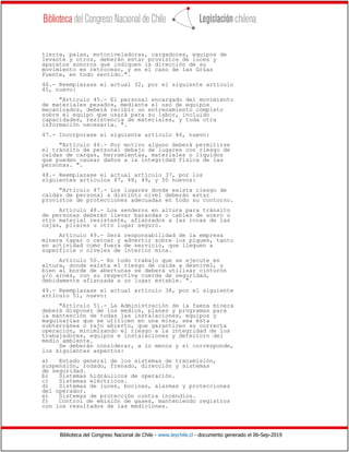 Biblioteca del Congreso Nacional de Chile - www.leychile.cl - documento generado el 06-Sep-2019
tierra, palas, motoniveladoras, cargadores, equipos de
levante y otros, deberán estar provistos de luces y
aparatos sonoros que indiquen la dirección de su
movimiento en retroceso, y en el caso de las Grúas
Puente, en todo sentido.".
46.- Reemplazase el actual 32, por el siguiente artículo
45, nuevo:
"Artículo 45.- El personal encargado del movimiento
de materiales pesados, mediante el uso de equipos
mecanizados, deberá recibir un entrenamiento completo
sobre el equipo que usará para su labor, incluido
capacidades, resistencia de materiales, y toda otra
información necesaria. ".
47.- Incorporase el siguiente artículo 46, nuevo:
"Artículo 46.- Por motivo alguno deberá permitirse
el tránsito de personal debajo de lugares con riesgo de
caídas de cargas, herramientas, materiales o líquidos
que puedan causar daños a la integridad física de las
personas. ".
48.- Reemplazase el actual artículo 37, por los
siguientes artículos 47, 48, 49, y 50 nuevos:
"Artículo 47.- Los lugares donde exista riesgo de
caídas de personal a distinto nivel deberán estar
provistos de protecciones adecuadas en todo su contorno.
Artículo 48.- Los senderos en altura para tránsito
de personas deberán llevar barandas o cables de acero u
otro material resistente, afianzados a las rocas de las
cajas, pilares u otro lugar seguro.
Artículo 49.- Será responsabilidad de la empresa
minera tapar o cercar y advertir sobre los piques, tanto
en actividad como fuera de servicio, que lleguen a
superficie o niveles de interior mina.
Artículo 50.- En todo trabajo que se ejecute en
altura, donde exista el riesgo de caída a desnivel, o
bien al borde de aberturas se deberá utilizar cinturón
y/o arnés, con su respectiva cuerda de seguridad,
debidamente afianzada a un lugar estable. ".
49.- Reemplazase el actual artículo 38, por el siguiente
artículo 51, nuevo:
"Artículo 51.- La Administración de la faena minera
deberá disponer de los medios, planes y programas para
la mantención de todas las instalaciones, equipos y
maquinarias que se utilicen en una mina, sea ésta
subterránea o rajo abierto, que garanticen su correcta
operación, minimizando el riesgo a la integridad de los
trabajadores, equipos e instalaciones y deterioro del
medio ambiente.
Se deberán considerar, a lo menos y si corresponde,
los siguientes aspectos:
a) Estado general de los sistemas de transmisión,
suspensión, rodado, frenado, dirección y sistemas
de seguridad.
b) Sistemas hidráulicos de operación.
c) Sistemas eléctricos.
d) Sistemas de luces, bocinas, alarmas y protecciones
del operador.
e) Sistemas de protección contra incendios.
f) Control de emisión de gases, manteniendo registros
con los resultados de las mediciones.
 