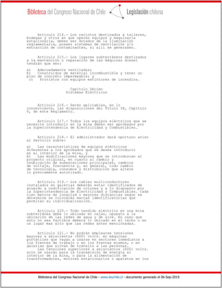 Biblioteca del Congreso Nacional de Chile - www.leychile.cl - documento generado el 06-Sep-2019
Artículo 214.- Los recintos destinados a talleres,
bodegas y otros en que operen equipos y maquinaria
estacionaria, deben ser dotados de la iluminación
reglamentaria, poseer sistemas de ventilación y/o
extracción de contaminantes, si allí se generasen.
Artículo 215.- Los lugares subterráneos destinados
a la mantención o reparación de las máquinas diesel
tendrán que ser:
a) Adecuadamente ventilados;
b) Construidos de material incombustible y tener un
piso de concreto impermeable; y
c) Provistos con equipos extintores de incendios.
Capítulo Décimo
Sistemas Eléctricos
Artículo 216.- Serán aplicables, en lo
concerniente, las disposiciones del Título IX, Capítulo
V, de este Reglamento.
Artículo 217.- Todos los equipos eléctricos que se
necesite introducir en la mina deben ser aprobados por
la Superintendencia de Electricidad y Combustibles.
Artículo 218.- El administrador dará oportuno aviso
al Servicio sobre:
a) Las características de equipos eléctricos
diferentes a los aprobados que se desee introducir
en el interior de la mina, y
b) Las modificaciones mayores que se introduzcan al
proyecto original, en cuanto al cambio y
reubicación de subestaciones principales, cambios
de voltaje, frecuencia y, en general, todo cambio
de tecnología, consumos y distribución que altere
lo previamente autorizado.
Artículo 219.- Los cables multiconductores
instalados en galerías deberán estar identificados de
acuerdo a codificación de colores y a lo dispuesto por
la Superintendencia de Electricidad y Combustibles. Cada
cien metros de longitud o mayores distancias según se
determine se colocarán marcas identificatorias que
permitan su individualización.
Artículo 220.- Todo tendido eléctrico en una mina
subterránea debe ir ubicado en cajas, opuesto a la
ubicación de las redes de agua y de aire. En caso que
esto no sea factible deberá ir ubicado en el techo o en
un lugar mas alto que las redes antes mencionadas.
Artículo 221.- No podrán emplearse tensiones
mayores a seiscientos (600) volts. en máquinas
portátiles que vayan a usarse en sectores inmediatos a
los frentes de trabajo o en los frentes mismos, o en
galerías que sirvan de tránsito a las personas.
Las tensiones superiores a seiscientos (600) volts.
solo se usarán para la transmisión de energía al
interior de la mina, o para la alimentación de
transformadores, motores estacionarios o aparatos en los
 