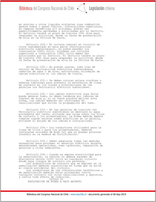 Biblioteca del Congreso Nacional de Chile - www.leychile.cl - documento generado el 06-Sep-2019
en aceites u otros líquidos aislantes cuya combustión
genere humos o gases tóxicos. Instalaciones especiales,
en cámaras herméticas y/o aisladas, podrán ser
específicamente aprobadas y autorizadas por el Servicio.
El Servicio tendrá un plazo de treinta (30) días para
responder la solicitud, desde la fecha de presentación
de ella en la Oficina de Parte.
Artículo 229.- El voltaje nominal en circuito de
trole reglamentado en esta parte (ferrocarriles
eléctricos subterráneos), no podrá exceder los
trescientos (300) volts. Sistemas con voltajes
superiores a trescientos (300) volts deben ser
autorizados por el Servicio. El Servicio tendrá un plazo
de treinta (30) días para responder la solicitud, desde
la fecha de presentación de ella en la Oficina de Parte.
Artículo 230.- No podrán usarse, como vías de
retorno de Ferrocarriles eléctricos subterráneos,
cañerías de agua o de aire, estructuras, blindajes de
cables eléctricos ni los cables de tierra.
Artículo 231.- Se deben colocar avisos visibles o
señales luminosas para prevenir la existencia de línea
de contacto en los cruces y bifurcaciones de las
galerías con Ferrocarril eléctrico subterráneo.
Artículo 232.- Los cables eléctricos cuya falla
pueda generar humo, no deben tenderse por labores de
ingreso de aire y, si no fuere posible aplicar esta
norma, los cables deberán ser confinados en
canalizaciones que eviten la propagación del humo.
Artículo 233.- En las galerías de tracción con
Ferrocarril eléctrico subterráneo se desviará el agua
procedente del techo, evitando que caiga sobre los hilos
de contacto o los alimentadores. La misma medida deberá
tomarse cuando existan redes eléctricas en la galería,
evitando el mojado de los cables e instalaciones.
Artículo 234.- Los conductores utilizados para la
línea de trole o para los alimentadores, deberán
instalarse aislados de modo tal que no puedan provocar
incendio en la madera de fortificación.
Artículo 235.- Deben adoptarse todas las medidas
necesarias para proteger el material eléctrico durante
determinadas operaciones, como cachorreo, reparación de
galerías y otras semejantes.
Artículo 236.- Cuando se emplee electricidad para
la señalización, la tensión no deberá exceder de
doscientos veinte (220) volts en cualquier circuito
donde haya riesgos de contacto con personas.
Los dispositivos de contacto que se empleen en la
señalización deberán construirse en forma que se evite
el cierre accidental del circuito.
Los conductores de las instalaciones telefónicas y
de señalización deberán estar protegidos contra
cualquier contacto con otras canalizaciones y aparatos,
y contra todo efecto de inducción.
TITULO IV
EXPLOTACION DE MINAS A RAJO ABIERTO
 